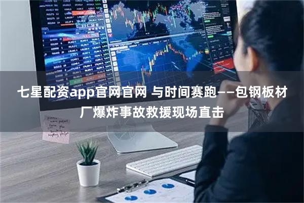 七星配资app官网官网 与时间赛跑——包钢板材厂爆炸事故救援现场直击