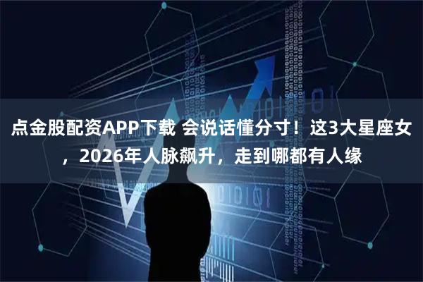 点金股配资APP下载 会说话懂分寸！这3大星座女，2026年人脉飙升，走到哪都有人缘