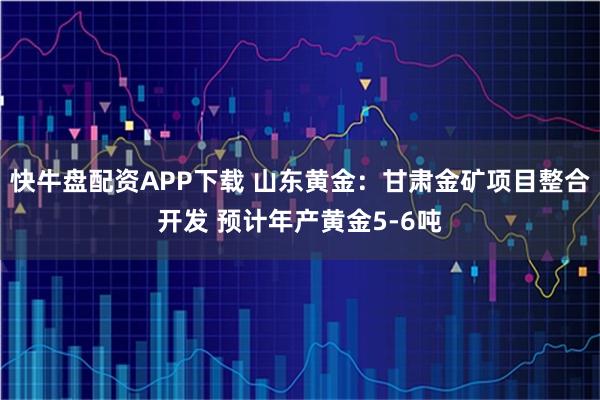 快牛盘配资APP下载 山东黄金：甘肃金矿项目整合开发 预计年产黄金5-6吨