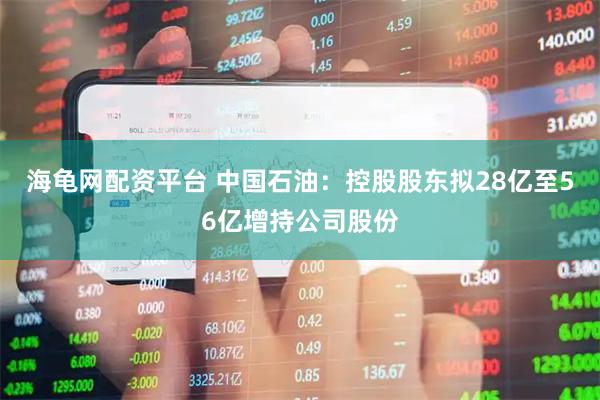海龟网配资平台 中国石油：控股股东拟28亿至56亿增持公司股份