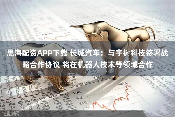 思海配资APP下载 长城汽车：与宇树科技签署战略合作协议 将在机器人技术等领域合作