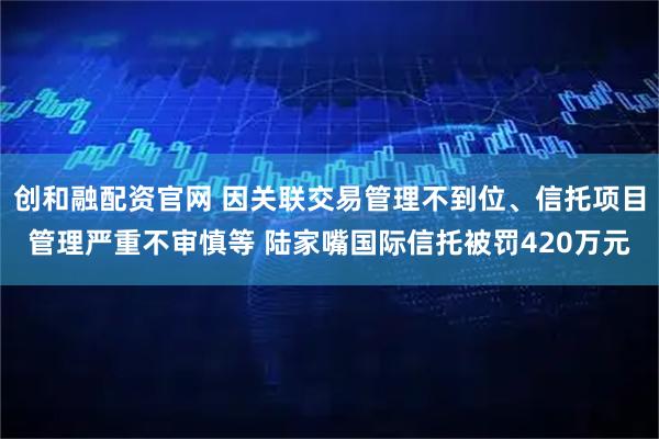 创和融配资官网 因关联交易管理不到位、信托项目管理严重不审慎等 陆家嘴国际信托被罚420万元