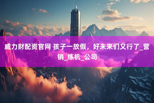 威力财配资官网 孩子一放假，好未来们又行了_营销_练机_公司