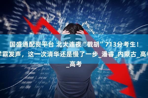 国盛通配资平台 北大连夜“截胡”713分考生！学霸发声，这一次清华还是慢了一步_潘睿_内蒙古_高考