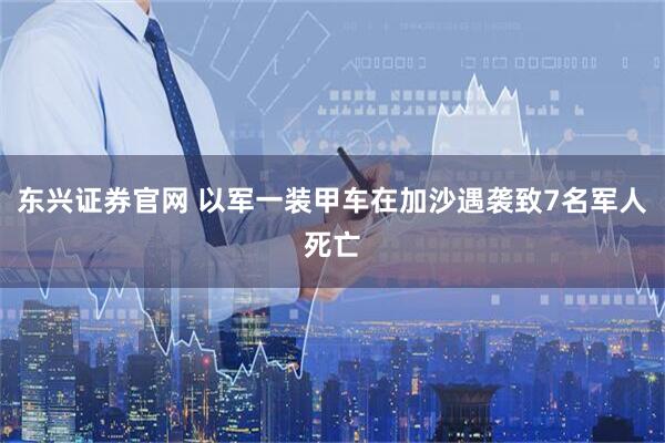 东兴证券官网 以军一装甲车在加沙遇袭致7名军人死亡