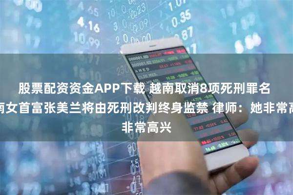 股票配资资金APP下载 越南取消8项死刑罪名 越南女首富张美兰将由死刑改判终身监禁 律师：她非常高兴