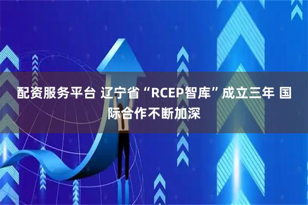配资服务平台 辽宁省“RCEP智库”成立三年 国际合作不断加深