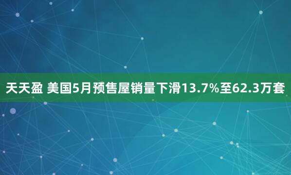 天天盈 美国5月预售屋销量下滑13.7%至62.3万套