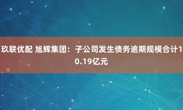玖联优配 旭辉集团：子公司发生债务逾期规模合计10.19亿元