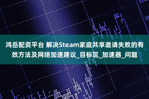 鸿岳配资平台 解决Steam家庭共享邀请失败的有效方法及网络加速建议_目标区_加速器_问题