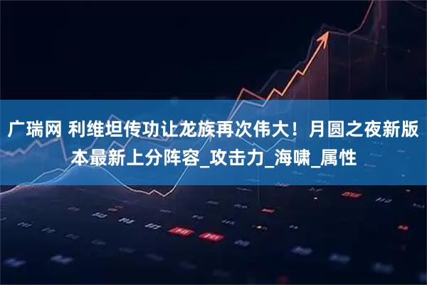 广瑞网 利维坦传功让龙族再次伟大！月圆之夜新版本最新上分阵容_攻击力_海啸_属性