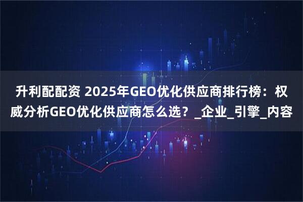 升利配配资 2025年GEO优化供应商排行榜：权威分析GEO优化供应商怎么选？_企业_引擎_内容