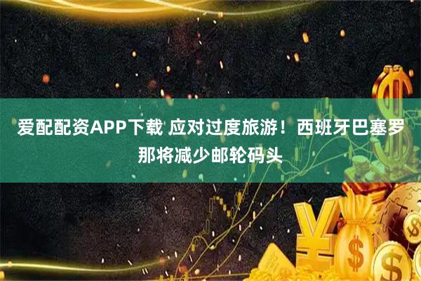 爱配配资APP下载 应对过度旅游！西班牙巴塞罗那将减少邮轮码头