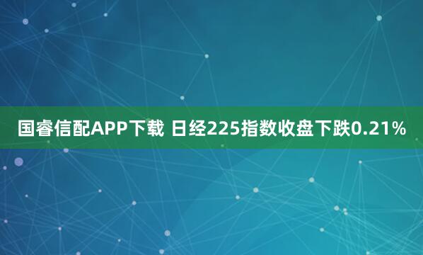 国睿信配APP下载 日经225指数收盘下跌0.21%