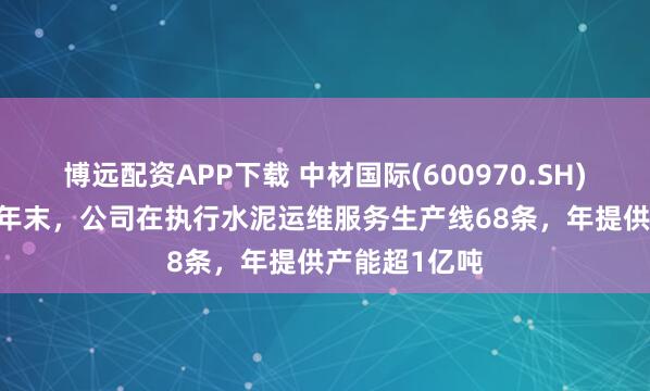 博远配资APP下载 中材国际(600970.SH)：截至2024年末，公司在执行水泥运维服务生产线68条，年提供产能超1亿吨