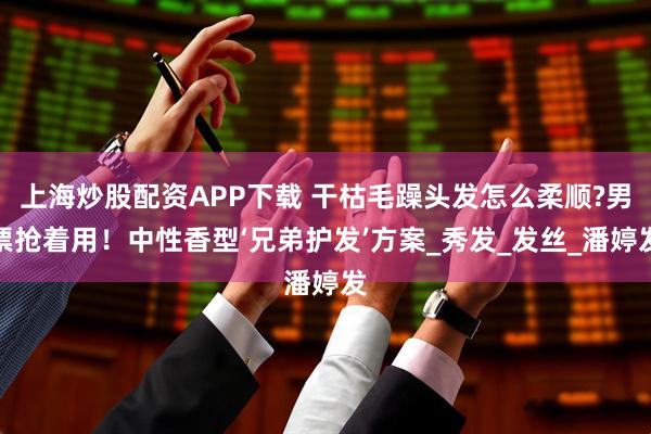 上海炒股配资APP下载 干枯毛躁头发怎么柔顺?男票抢着用！中性香型‘兄弟护发’方案_秀发_发丝_潘婷发