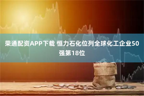 荣通配资APP下载 恒力石化位列全球化工企业50强第18位