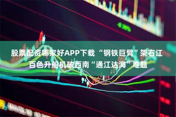 股票配资哪家好APP下载 “钢铁巨臂”架右江 百色升船机破西南“通江达海”难题