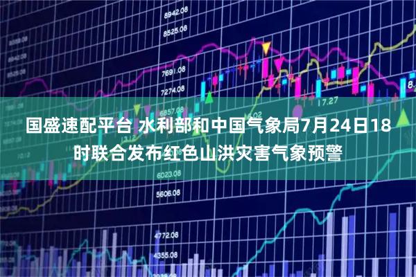 国盛速配平台 水利部和中国气象局7月24日18时联合发布红色山洪灾害气象预警