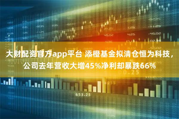 大财配资官方app平台 添橙基金拟清仓恒为科技，公司去年营收大增45%净利却暴跌66%