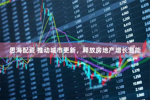 思海配资 推动城市更新，释放房地产增长潜能