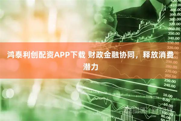 鸿泰利创配资APP下载 财政金融协同，释放消费潜力