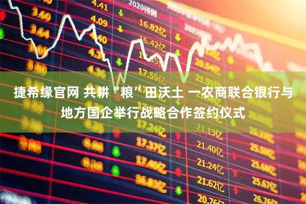 捷希缘官网 共耕“粮”田沃土 一农商联合银行与地方国企举行战略合作签约仪式