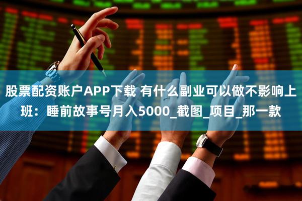 股票配资账户APP下载 有什么副业可以做不影响上班：睡前故事号月入5000_截图_项目_那一款