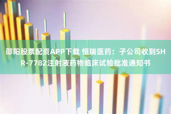 邵阳股票配资APP下载 恒瑞医药：子公司收到SHR-7782注射液药物临床试验批准通知书