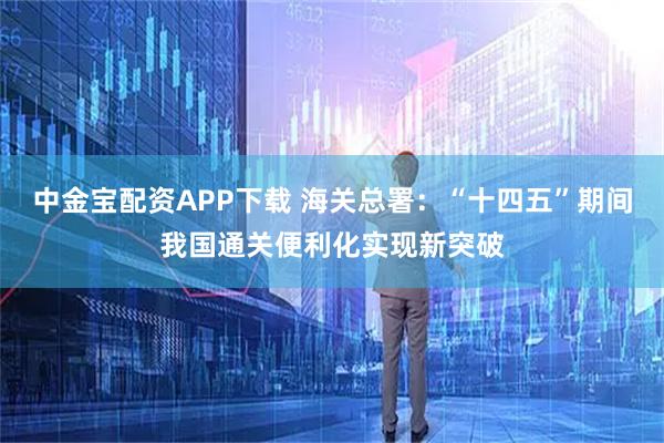 中金宝配资APP下载 海关总署：“十四五”期间我国通关便利化实现新突破
