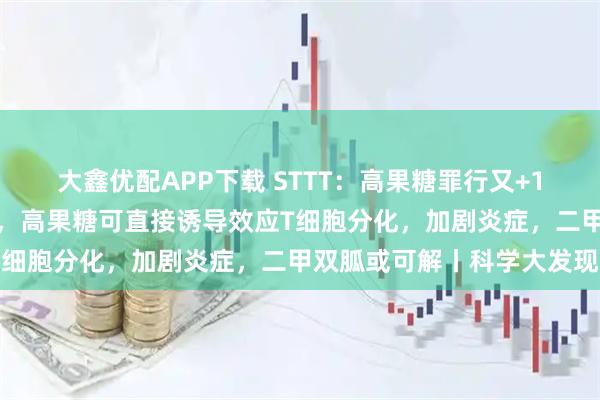 大鑫优配APP下载 STTT：高果糖罪行又+1！华西医院团队首次发现，高果糖可直接诱导效应T细胞分化，加剧炎症，二甲双胍或可解丨科学大发现