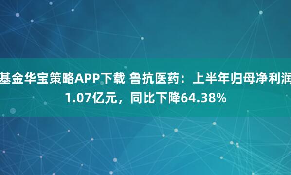 基金华宝策略APP下载 鲁抗医药：上半年归母净利润1.07亿元，同比下降64.38%