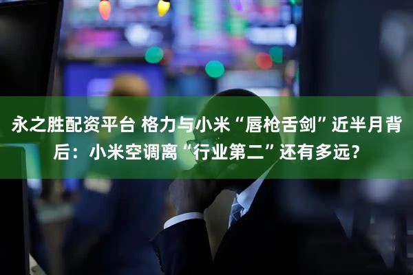 永之胜配资平台 格力与小米“唇枪舌剑”近半月背后：小米空调离“行业第二”还有多远？