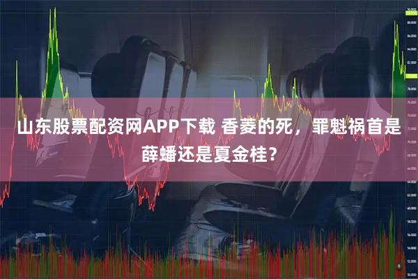 山东股票配资网APP下载 香菱的死，罪魁祸首是薛蟠还是夏金桂？