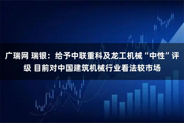 广瑞网 瑞银：给予中联重科及龙工机械“中性”评级 目前对中国建筑机械行业看法较市场