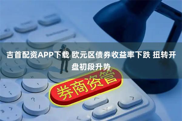 吉首配资APP下载 欧元区债券收益率下跌 扭转开盘初段升势