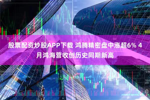 股票配资炒股APP下载 鸿腾精密盘中涨超6% 4月鸿海营收创历史同期新高