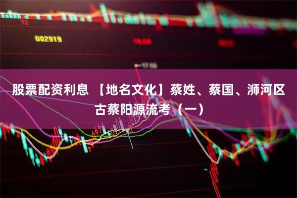 股票配资利息 【地名文化】蔡姓、蔡国、浉河区古蔡阳源流考（一）